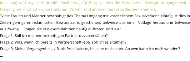 Muslim(a) und psychisch krank?! Gastbeitrag für Blog Naimika die Schreiberin. Bewegte Vergangenheit – Umgang mit Prostitution, vorehelichem Verkehr und anderen herausfordernden Themen.  “Viele Frauen und Männer beschäftigt das Thema Umgang mit vorehelichem Sexualverkehr. Häufig ist dies in Zeiten geringerem islamischen Bewusstseins geschehen, teilweise aus einer Notlage heraus und teilweise aus Zwang…. Fragen die in diesem Rahmen häufig auftreten sind u.a.: Frage 1: Soll ich meinem zukünftigen Partner davon erzählen? Frage 2: Was, wenn ich bereits in Partnerschaft lebe, soll ich es erzählen? Frage 3: Meine Vergangenheit, z.B. als Prostituierte, belastet mich stark. An wen kann ich mich wenden? …